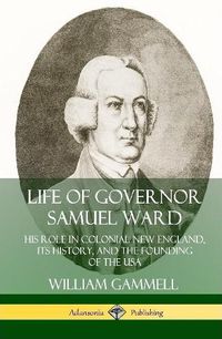 Cover image for Life of Governor Samuel Ward: His Role in Colonial New England, its History, and the Founding of the USA (Hardcover)