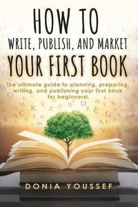 Cover image for How to Write, Publish, and Market Your First Book: The Ultimate Guide to Planning, Preparing, Writing, and Publishing Your First Book for Beginners!