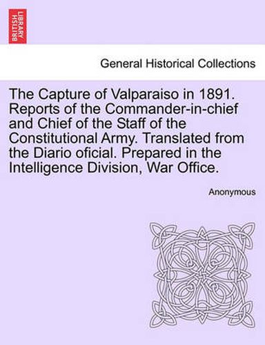 Cover image for The Capture of Valparaiso in 1891. Reports of the Commander-In-Chief and Chief of the Staff of the Constitutional Army. Translated from the Diario Oficial. Prepared in the Intelligence Division, War Office.