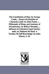 Cover image for The Constitution of Man. by George Comb, ...Essays On Decision of Character, andc. by John Foster, ... Philosophy of Sleep, and Anatomy of Drunkenness. by Robert Macnish, ... influence of Literature Upon Society, andc. by Madame De Stael. A Treatise On Self-Kn