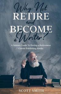 Cover image for Why Not Retire and Become a Writer?: A Seniors Guide to Having a Retirement Career Publishing Books