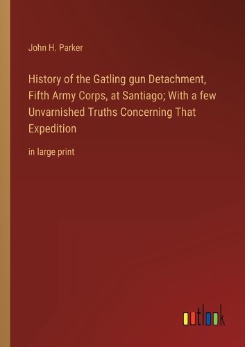 Cover image for History of the Gatling gun Detachment, Fifth Army Corps, at Santiago; With a few Unvarnished Truths Concerning That Expedition