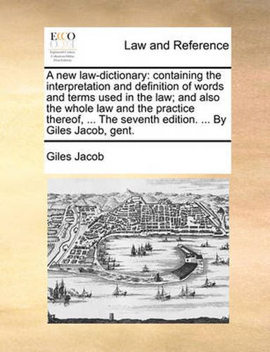 Cover image for A New Law-Dictionary: Containing the Interpretation and Definition of Words and Terms Used in the Law; And Also the Whole Law and the Practice Thereof, ... the Seventh Edition. ... by Giles Jacob, Gent.