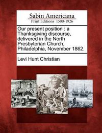 Cover image for Our Present Position: A Thanksgiving Discourse, Delivered in the North Presbyterian Church, Philadelphia, November 1862.