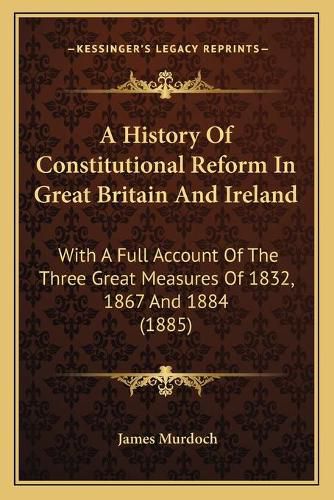 Cover image for A History of Constitutional Reform in Great Britain and Ireland: With a Full Account of the Three Great Measures of 1832, 1867 and 1884 (1885)