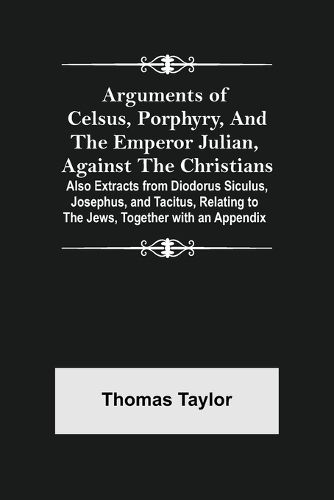 Arguments of Celsus, Porphyry, and the Emperor Julian, Against the Christians; Also Extracts from Diodorus Siculus, Josephus, and Tacitus, Relating to the Jews, Together with an Appendix