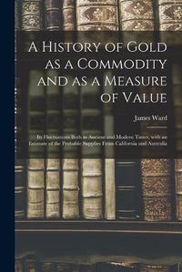 Cover image for A History of Gold as a Commodity and as a Measure of Value; Its Fluctuations Both in Ancient and Modern Times, With an Estimate of the Probable Supplies From California and Australia