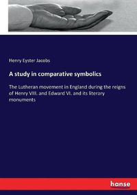 Cover image for A study in comparative symbolics: The Lutheran movement in England during the reigns of Henry VIII. and Edward VI. and its literary monuments