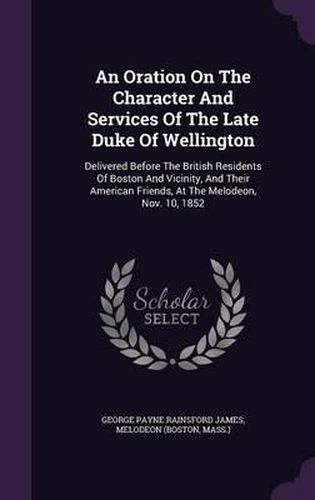 An Oration on the Character and Services of the Late Duke of Wellington: Delivered Before the British Residents of Boston and Vicinity, and Their American Friends, at the Melodeon, Nov. 10, 1852