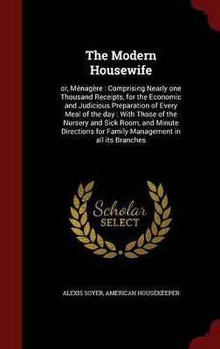 Cover image for The Modern Housewife: Or, Menagere: Comprising Nearly One Thousand Receipts, for the Economic and Judicious Preparation of Every Meal of the Day: With Those of the Nursery and Sick Room, and Minute Directions for Family Management in All Its Branches