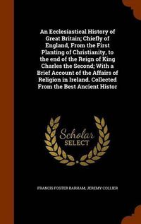 Cover image for An Ecclesiastical History of Great Britain; Chiefly of England, From the First Planting of Christianity, to the end of the Reign of King Charles the Second; With a Brief Account of the Affairs of Religion in Ireland. Collected From the Best Ancient Histor