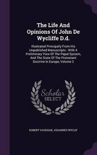 The Life and Opinions of John de Wycliffe D.D.: Illustrated Principally from His Unpublished Manuscripts: With a Preliminary View of the Papal System, and the State of the Protestant Doctrine in Europe, Volume 2