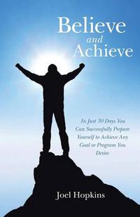 Cover image for Believe and Achieve: In Just 30 Days You Can Successfully Prepare Yourself to Achieve Any Goal or Program You Desire