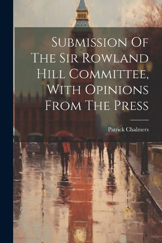 Submission Of The Sir Rowland Hill Committee, With Opinions From The Press