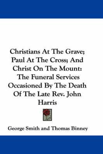 Cover image for Christians at the Grave; Paul at the Cross; And Christ on the Mount: The Funeral Services Occasioned by the Death of the Late REV. John Harris