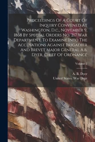 Cover image for Proceedings Of A Court Of Inquiry Convened At Washington, D.c., November 9, 1868 By Special Orders No. 217 War Department, To Examine Into The Accusations Against Brigadier And Brevet Major General A.b. Dyer, Chief Of Ordnance; Volume 2