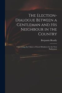 Cover image for The Election-dialogue Between a Gentleman and His Neighbour in the Country: Concerning the Choice of Good Members for the Next Parliament