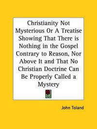 Cover image for Christianity Not Mysterious or A Treatise Showing That There is Nothing in the Gospel Contrary to Reason, Nor above it and That No Christian Doctrine