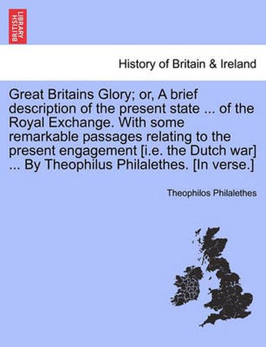 Cover image for Great Britains Glory; Or, a Brief Description of the Present State ... of the Royal Exchange. with Some Remarkable Passages Relating to the Present Engagement [i.E. the Dutch War] ... by Theophilus Philalethes. [in Verse.]