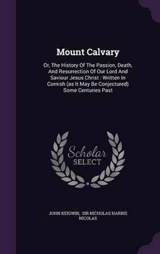 Cover image for Mount Calvary: Or, the History of the Passion, Death, and Resurrection of Our Lord and Saviour Jesus Christ: Written in Cornish (as It May Be Conjectured) Some Centuries Past