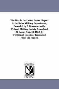 Cover image for The War in the United States. Report to the Swiss Military Department; Proceded by A Discourse to the Federal Military Society Assembled At Berne, Aug. 18, 1862. by Ferdinand Lecomte. Translated From the French.