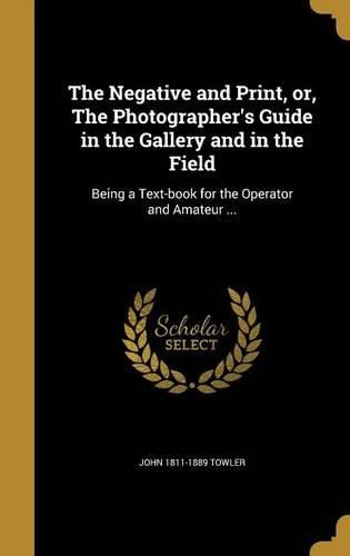 Cover image for The Negative and Print, Or, the Photographer's Guide in the Gallery and in the Field: Being a Text-Book for the Operator and Amateur ...