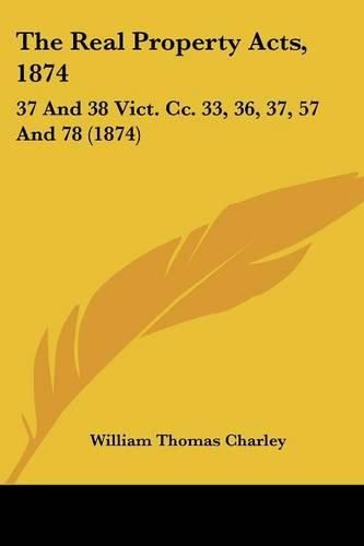 Cover image for The Real Property Acts, 1874: 37 and 38 Vict. CC. 33, 36, 37, 57 and 78 (1874)