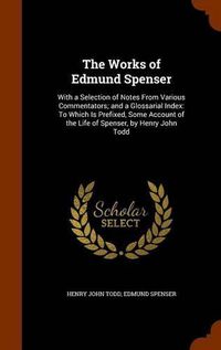 Cover image for The Works of Edmund Spenser: With a Selection of Notes from Various Commentators; And a Glossarial Index: To Which Is Prefixed, Some Account of the Life of Spenser, by Henry John Todd