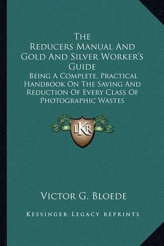 Cover image for The Reducers Manual and Gold and Silver Worker's Guide: Being a Complete, Practical Handbook on the Saving and Reduction of Every Class of Photographic Wastes