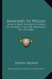 Cover image for Masonry in Wigan: Being a Brief History of Lodge of Antiquity, No. 178, Originally No. 235 (1882)