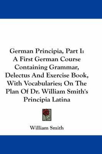 Cover image for German Principia, Part I: A First German Course Containing Grammar, Delectus and Exercise Book, with Vocabularies; On the Plan of Dr. William Smith's Principia Latina