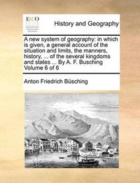 Cover image for A New System of Geography: In Which Is Given, a General Account of the Situation and Limits, the Manners, History, ... of the Several Kingdoms and States ... by A. F. Busching Volume 6 of 6