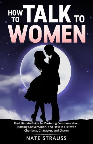 Cover image for How to Talk To Women: The Ultimate Guide To Mastering Communication, Starting Conversation, and How to Flirt with Charisma, Character, and Charm