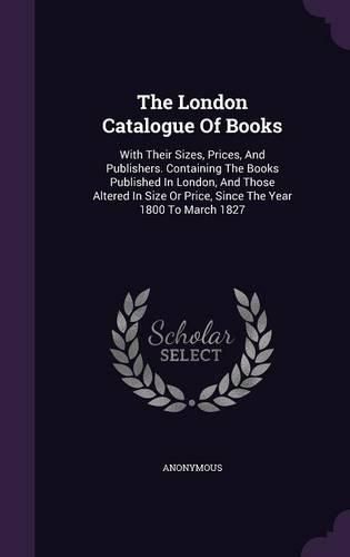 Cover image for The London Catalogue of Books: With Their Sizes, Prices, and Publishers. Containing the Books Published in London, and Those Altered in Size or Price, Since the Year 1800 to March 1827