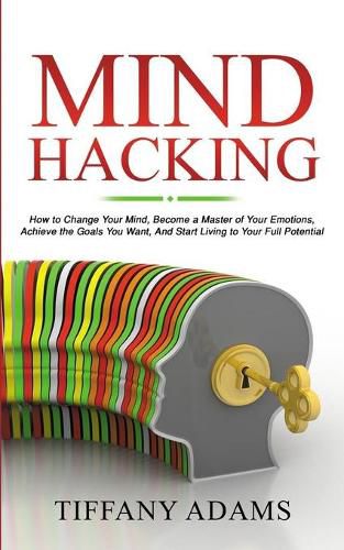 Cover image for Mind Hacking: How to Change Your Mind, Become a Master of Your Emotions, Achieve the Goals You Want, & Start Living to Your Full Potential