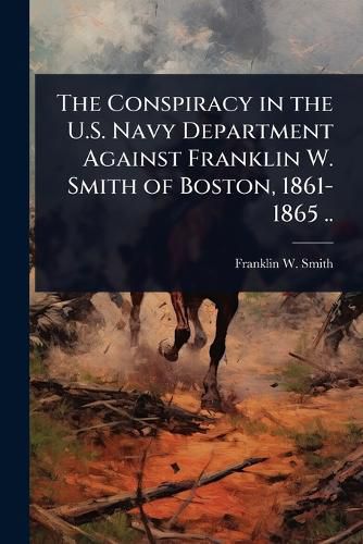 Cover image for The Conspiracy in the U.S. Navy Department Against Franklin W. Smith of Boston, 1861-1865 ..
