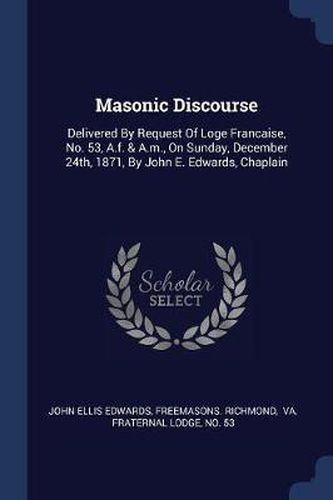 Masonic Discourse: Delivered by Request of Loge Francaise, No. 53, A.F. & A.M., on Sunday, December 24th, 1871, by John E. Edwards, Chaplain