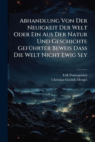 Cover image for Abhandlung Von Der Neuigkeit Der Welt Oder Ein Aus Der Natur Und Geschichte Gef Hrter Beweis Da Die Welt Nicht Ewig Sey: Zur St Rkung Des Glaubens Der Christen Von Der Wahrheit Der Biblischen Geschichte Herausgegeben, Und Der K Niglich-D Nischen...
