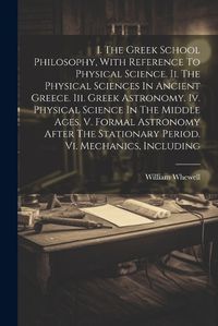 Cover image for I. The Greek School Philosophy, With Reference To Physical Science. Ii. The Physical Sciences In Ancient Greece. Iii. Greek Astronomy. Iv. Physical Science In The Middle Ages. V. Formal Astronomy After The Stationary Period. Vi. Mechanics, Including