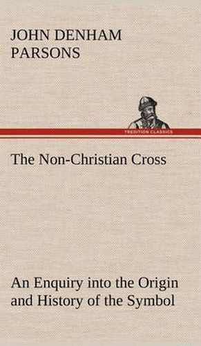 The Non-Christian Cross An Enquiry into the Origin and History of the Symbol Eventually Adopted as That of Our Religion