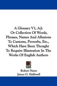 Cover image for A Glossary V1, A-J: Or Collection of Words, Phrases, Names and Allusions to Customs, Proverbs, Etc., Which Have Been Thought to Require Illustration in the Works of English Authors