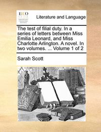 Cover image for The Test of Filial Duty. in a Series of Letters Between Miss Emilia Leonard, and Miss Charlotte Arlington. a Novel. in Two Volumes. ... Volume 1 of 2