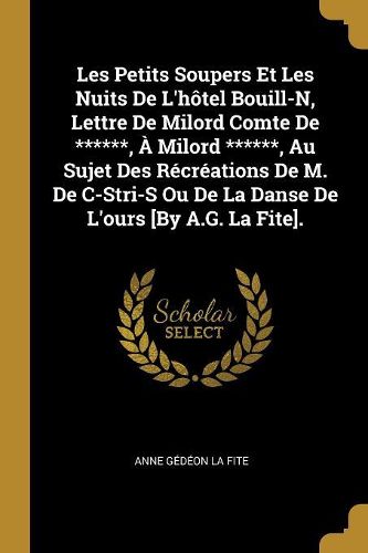 Cover image for Les Petits Soupers Et Les Nuits De L'hotel Bouill-N, Lettre De Milord Comte De ******, A Milord ******, Au Sujet Des Recreations De M. De C-Stri-S Ou De La Danse De L'ours [By A.G. La Fite].