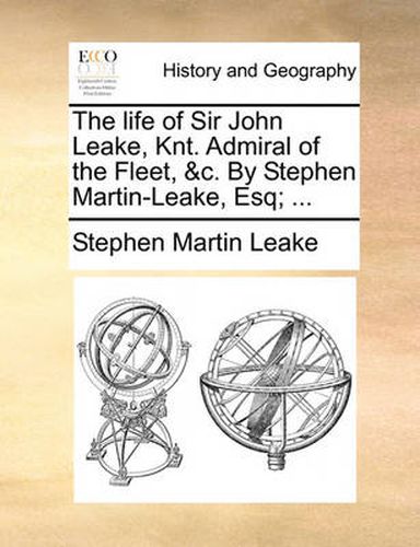 The Life of Sir John Leake, Knt. Admiral of the Fleet, &C. by Stephen Martin-Leake, Esq; ...