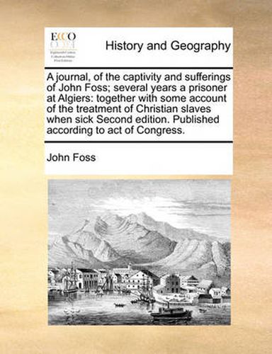 Cover image for A Journal, of the Captivity and Sufferings of John Foss; Several Years a Prisoner at Algiers: Together with Some Account of the Treatment of Christian Slaves When Sick Second Edition. Published According to Act of Congress.