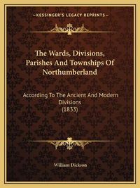 Cover image for The Wards, Divisions, Parishes and Townships of Northumberland: According to the Ancient and Modern Divisions (1833)