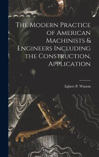 Cover image for The Modern Practice of American Machinists & Engineers Including the Construction, Application