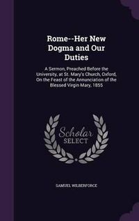 Cover image for Rome--Her New Dogma and Our Duties: A Sermon, Preached Before the University, at St. Mary's Church, Oxford, on the Feast of the Annunciation of the Blessed Virgin Mary, 1855