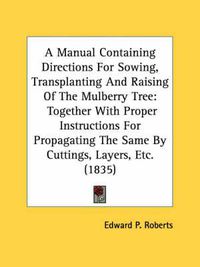 Cover image for A Manual Containing Directions for Sowing, Transplanting and Raising of the Mulberry Tree: Together with Proper Instructions for Propagating the Same by Cuttings, Layers, Etc. (1835)