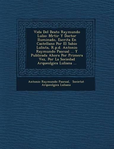 Cover image for Vida del Beato Raymundo Lulio: M Rtir y Doctor Iluminado, Escrita En Castellano Por El Sabio Lulista, R.P.D. Antonio Raymundo Pascual ... y Publicada Ahora Por Primera Vez, Por La Sociedad Arqueol Gica Luliana ...